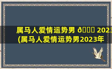 属马人爱情运势男 🐎 2023(属马人爱情运势男2023年 💮 怎么样)